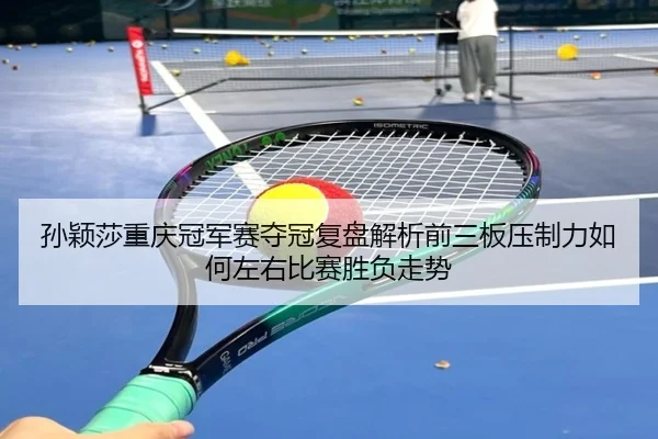 孙颖莎重庆冠军赛夺冠复盘解析前三板压制力如何左右比赛胜负走势